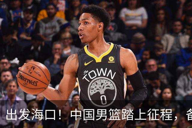 出发海口！中国男篮踏上征程，备战国际团结杯三场高强度友谊赛