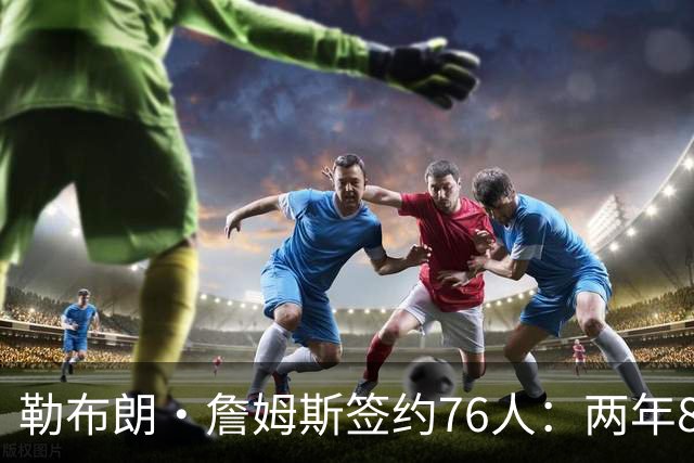 勒布朗·詹姆斯签约76人：两年800万底薪，最后一搏不为钱